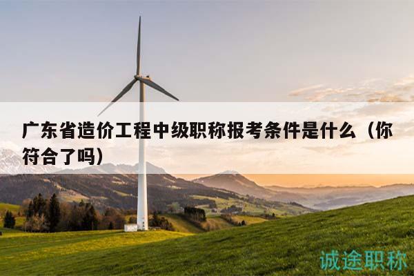 廣東省造價(jià)工程中級(jí)職稱報(bào)考條件是什么（你符合了嗎）