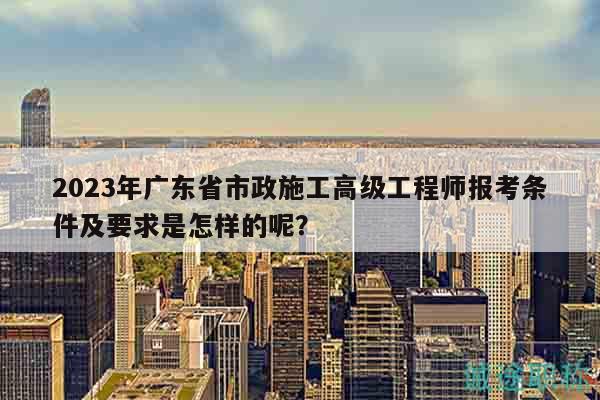 2023年廣東省市政施工高級工程師報(bào)考條件及要求是怎樣的呢？