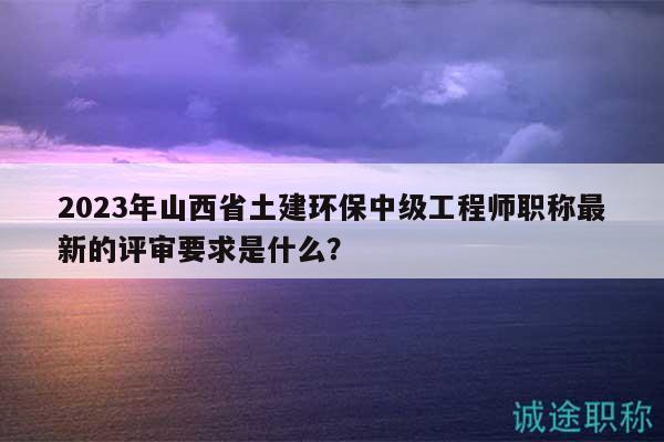 2023年山西省土建環(huán)保中級(jí)工程師職稱最新的評(píng)審要求是什么？