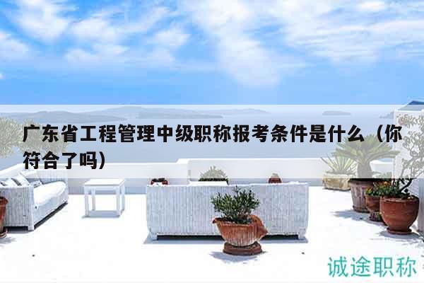廣東省工程管理中級職稱報(bào)考條件是什么（你符合了嗎）