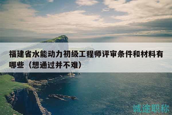 福建省水能動(dòng)力初級(jí)工程師評(píng)審條件和材料有哪些（想通過并不難）