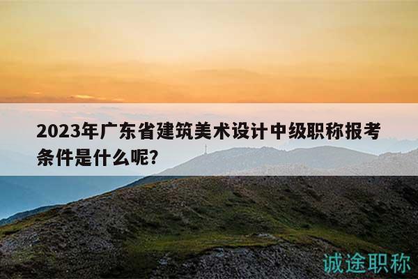 2023年廣東省建筑美術(shù)設(shè)計(jì)中級職稱報(bào)考條件是什么呢？