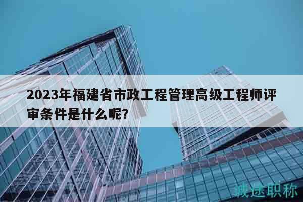 2024年福建省市政工程管理高級工程師評審條件是什么呢？