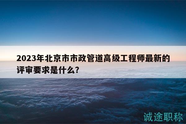 2023年北京市市政管道高級工程師最新的評審要求是什么？