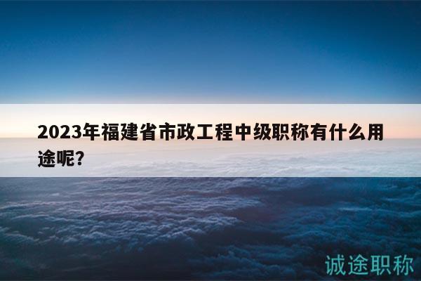 2023年福建省市政工程中級(jí)職稱有什么用途呢？