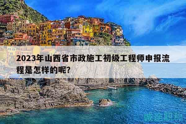 2023年山西省市政施工初級工程師申報流程是怎樣的呢？