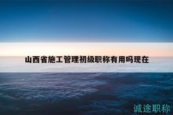 山西省施工管理初級(jí)職稱有用嗎現(xiàn)在