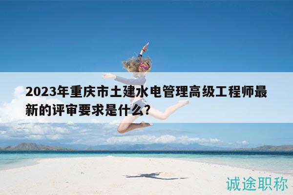 2023年重慶市土建水電管理高級(jí)工程師最新的評(píng)審要求是什么？