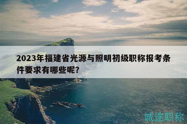 2023年福建省光源與照明初級職稱報考條件要求有哪些呢？