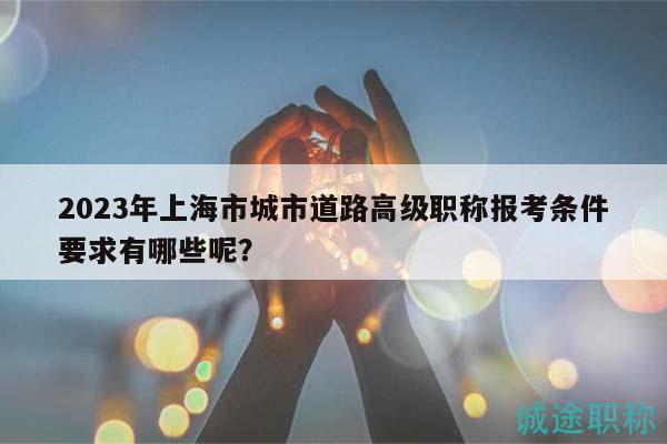 2023年上海市城市道路高級(jí)職稱報(bào)考條件要求有哪些呢？