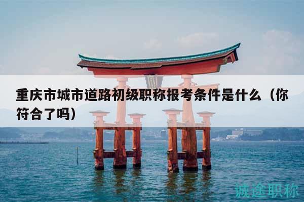重慶市城市道路初級(jí)職稱報(bào)考條件是什么（你符合了嗎）