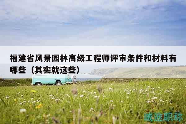 福建省風景園林高級工程師評審條件和材料有哪些（其實就這些）