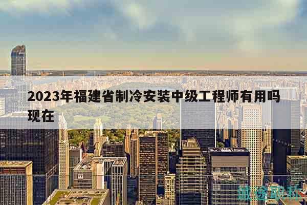 2023年福建省制冷安裝中級(jí)工程師有用嗎現(xiàn)在