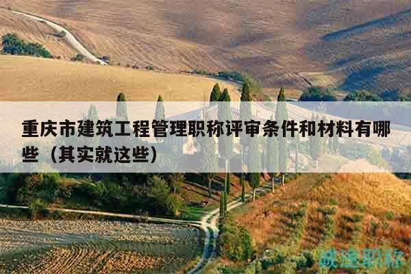 重慶市建筑工程管理職稱(chēng)評(píng)審條件和材料有哪些（其實(shí)就這些）