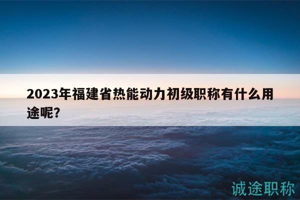 2023年福建省熱能動(dòng)力初級(jí)職稱有什么用途呢？