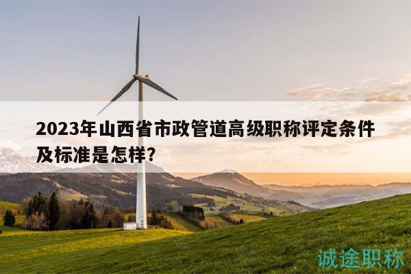 2023年山西省市政管道高級(jí)職稱評(píng)定條件及標(biāo)準(zhǔn)是怎樣？