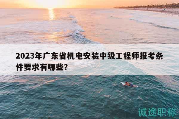 2023年廣東省機(jī)電安裝中級(jí)工程師報(bào)考條件要求有哪些？