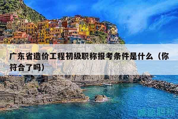 廣東省造價(jià)工程初級(jí)職稱報(bào)考條件是什么（你符合了嗎）
