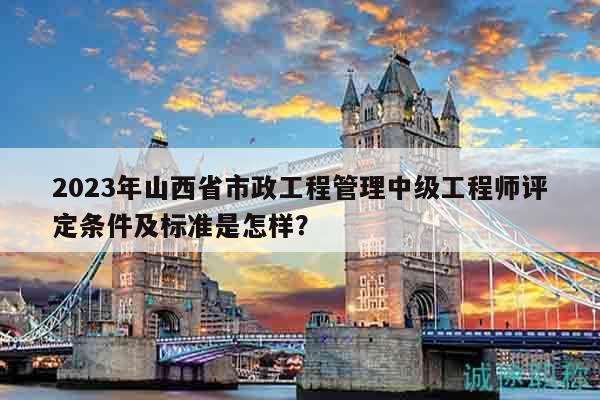 2023年山西省市政工程管理中級工程師評定條件及標準是怎樣？