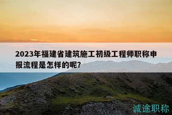 2023年福建省建筑施工初級工程師職稱申報(bào)流程是怎樣的呢？