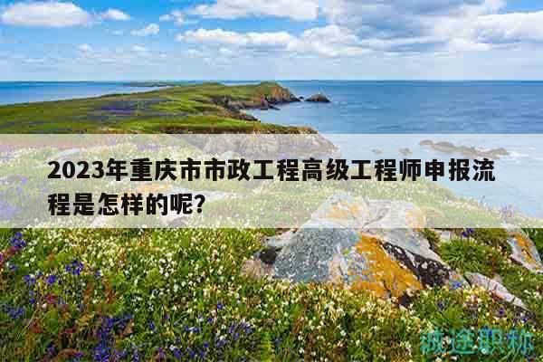 2023年重慶市市政工程高級(jí)工程師申報(bào)流程是怎樣的呢？