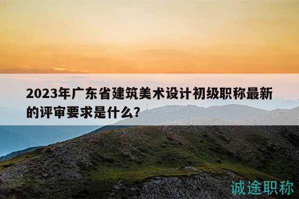 2023年廣東省建筑美術(shù)設(shè)計(jì)初級(jí)職稱(chēng)最新的評(píng)審要求是什么？