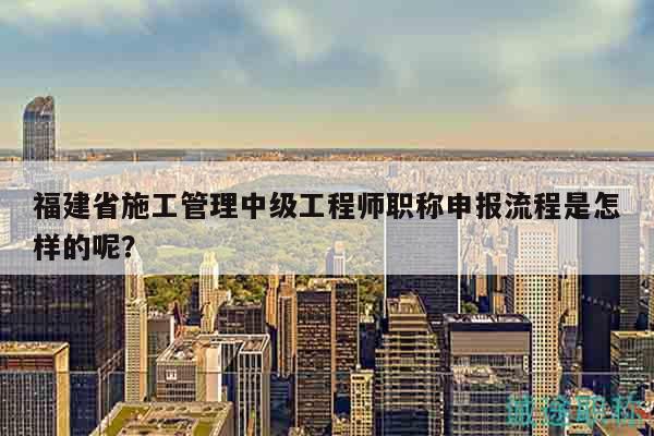 福建省施工管理中級工程師職稱申報流程是怎樣的呢？