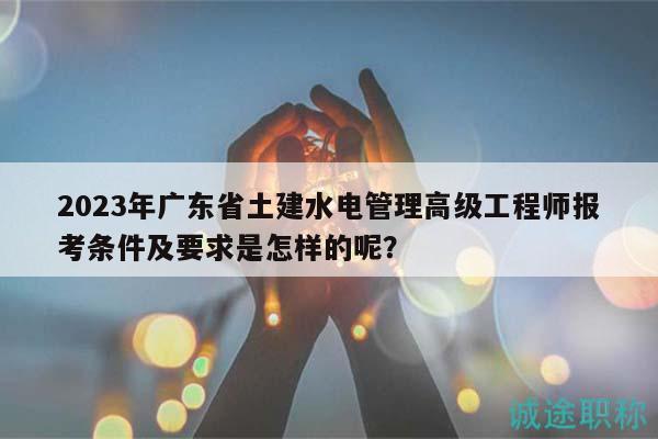 2023年廣東省土建水電管理高級工程師報考條件及要求是怎樣的呢？