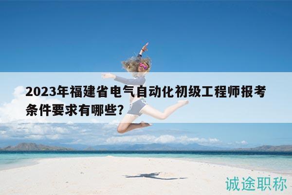 2023年福建省電氣自動化初級工程師報考條件要求有哪些？