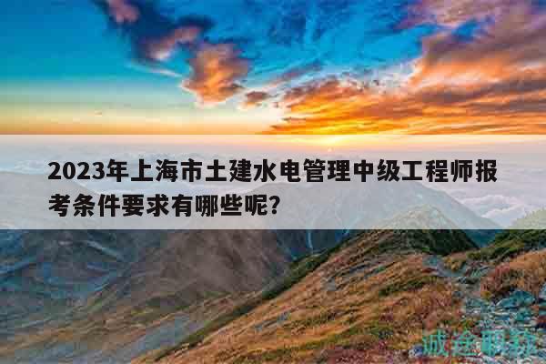 2023年上海市土建水電管理中級(jí)工程師報(bào)考條件要求有哪些呢？