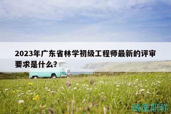 2023年廣東省林學(xué)初級工程師最新的評審要求是什么？