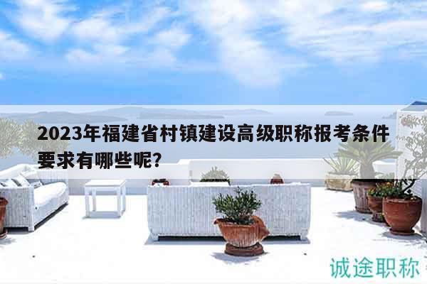 2023年福建省村鎮(zhèn)建設(shè)高級職稱報考條件要求有哪些呢？