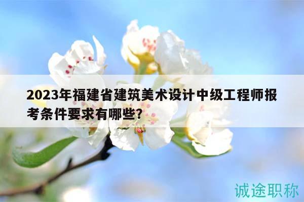 2023年福建省建筑美術(shù)設(shè)計中級工程師報考條件要求有哪些？