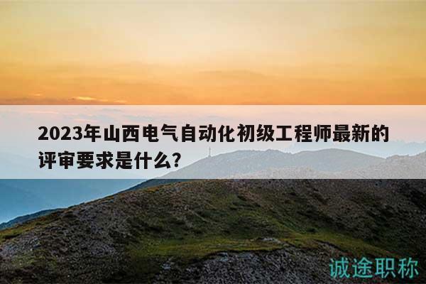 2023年山西電氣自動化初級工程師最新的評審要求是什么？