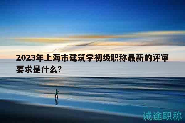 2023年上海市建筑學(xué)初級職稱最新的評審要求是什么？