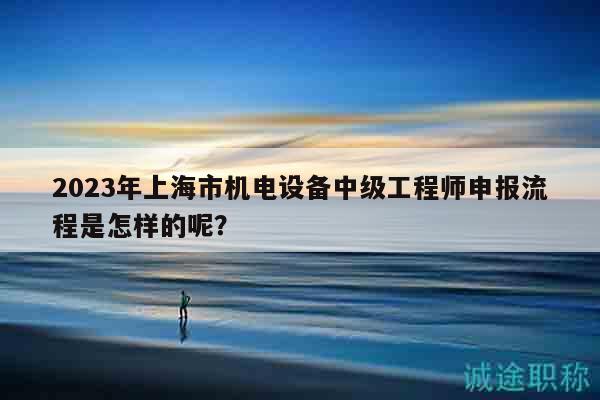 2023年上海市機(jī)電設(shè)備中級工程師申報(bào)流程是怎樣的呢？