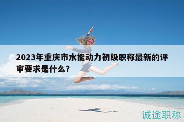 2023年重慶市水能動力初級職稱最新的評審要求是什么？