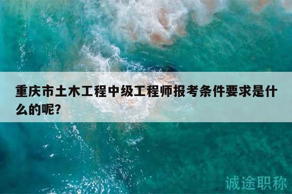 重慶市土木工程中級(jí)工程師報(bào)考條件要求是什么的呢？