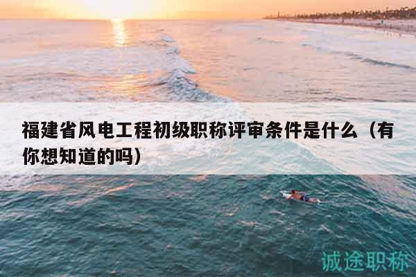 福建省風(fēng)電工程初級(jí)職稱評(píng)審條件是什么（有你想知道的嗎）