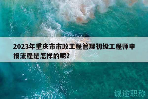 2023年重慶市市政工程管理初級工程師申報流程是怎樣的呢？
