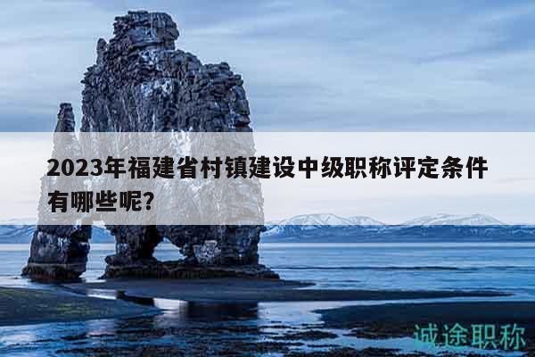 2023年福建省村鎮(zhèn)建設(shè)中級職稱評定條件有哪些呢？