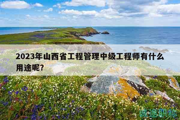 2023年山西省工程管理中級工程師有什么用途呢？