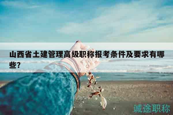 山西省土建管理高級職稱報考條件及要求有哪些？