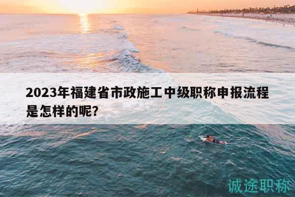 2023年福建省市政施工中級職稱申報流程是怎樣的呢？