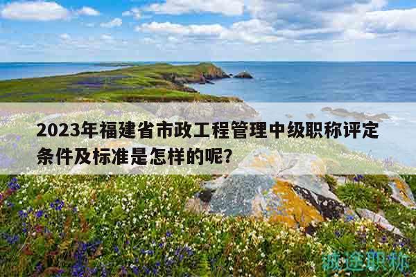 2023年福建省市政工程管理中級職稱評定條件及標(biāo)準(zhǔn)是怎樣的呢？