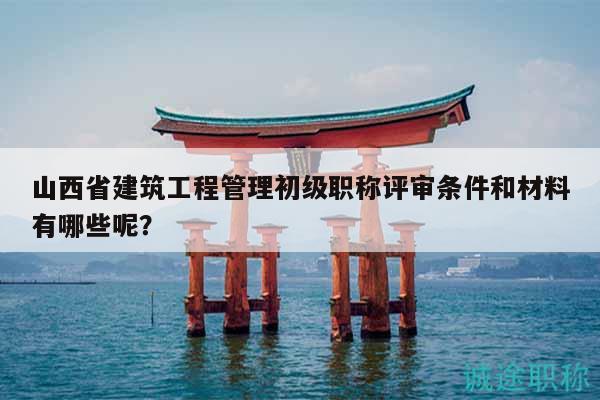 山西省建筑工程管理初級(jí)職稱評(píng)審條件和材料有哪些呢？