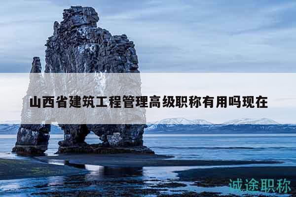 山西省建筑工程管理高級職稱有用嗎現在