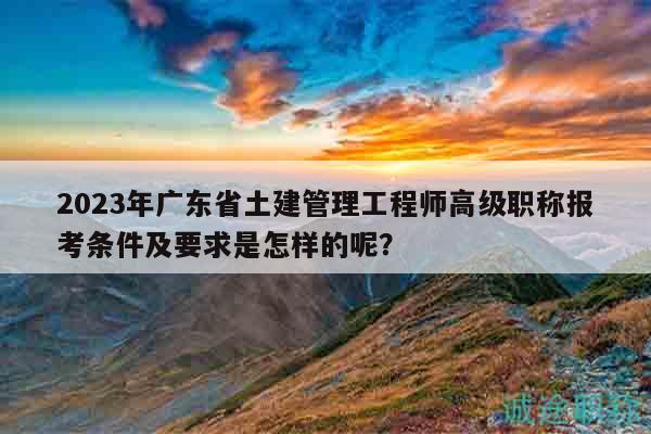 2023年廣東省土建管理工程師高級(jí)職稱(chēng)報(bào)考條件及要求是怎樣的呢？