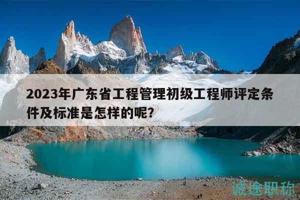 2023年廣東省工程管理初級工程師評定條件及標(biāo)準(zhǔn)是怎樣的呢？