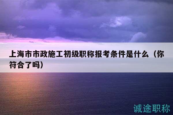 上海市市政施工初級(jí)職稱報(bào)考條件是什么（你符合了嗎）